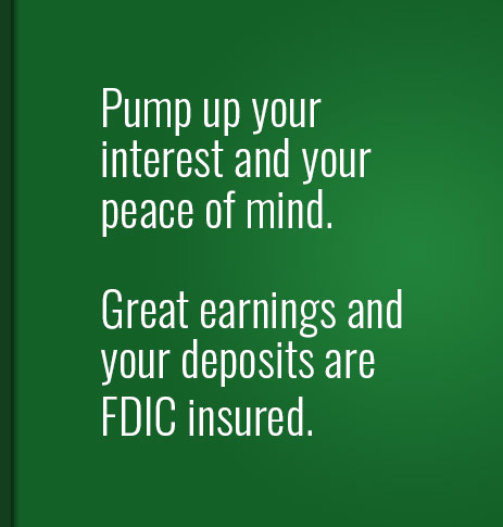 Pump up your interest and your peace of mind.  Great earnings and your deposits are FDIC insured.