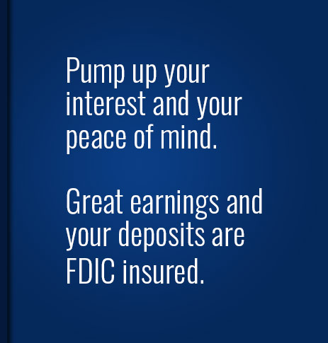 Pump up your interest and your peace of mind.  Great earnings and your deposits are FDIC insured.
