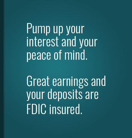 Pump up your interest and your peace of mind.  Great earnings and your deposits are FDIC insured.