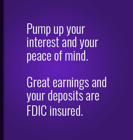 Pump up your interest and your peace of mind.  Great earnings and your deposits are FDIC insured.