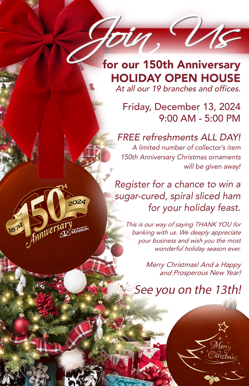 Join us for our 150th Anniversary HOLIDAY OPEN HOUSE At all our 19 branches and offices. Friday, December 13, 2024 9:00 AM - 5:00 PM FREE refreshments ALL DAY! A limited number of collector’s item  150th Anniversary Christmas ornaments  will be given away! Register for a chance to win a sugar-cured, spiral sliced ham for your holiday feast.  This is our way of saying THANK YOU for banking with us. We deeply appreciate your business and wish you the most wonderful holiday season ever.  Merry Christmas! And a Happy  and Prosperous New Year!  See you on the 13th!