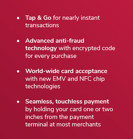 Tap & Go for nearly instant transactions Advanced anti-fraud technology with encrypted code for every purchase World-wide card acceptance with new EMV and NFC chip technologies Seamless, touchless payment by holding your card one or two inches from the payment terminal at most merchants